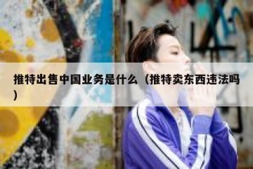 推特出售中国业务是什么（推特卖东西违法吗）