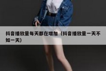 抖音播放量每天都在增加（抖音播放量一天不如一天）