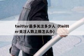 twitter最多关注多少人（twitter关注人数上限怎么办）