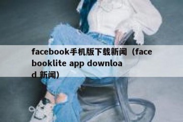 facebook手机版下载新闻（facebooklite app download 新闻）