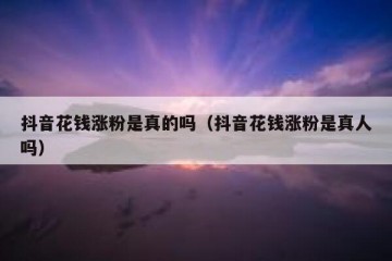 抖音花钱涨粉是真的吗（抖音花钱涨粉是真人吗）