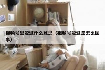 视频号里赞过什么意思（视频号赞过是怎么回事）