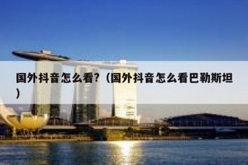 国外抖音怎么看?（国外抖音怎么看巴勒斯坦）