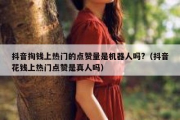 抖音掏钱上热门的点赞量是机器人吗?（抖音花钱上热门点赞是真人吗）