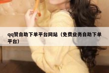 qq赞自助下单平台网站（免费业务自助下单平台）