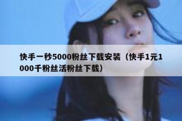 快手一秒5000粉丝下载安装（快手1元1000千粉丝活粉丝下载）