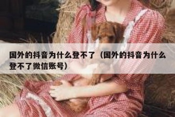 国外的抖音为什么登不了（国外的抖音为什么登不了微信账号）
