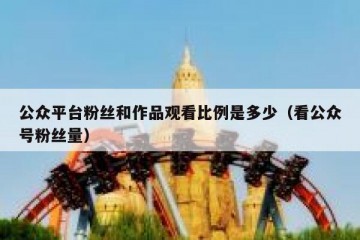 公众平台粉丝和作品观看比例是多少（看公众号粉丝量）