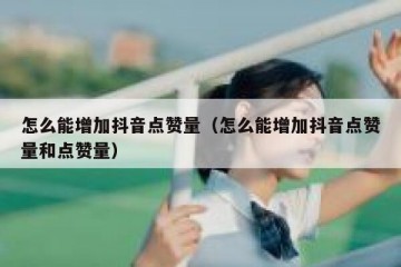 怎么能增加抖音点赞量（怎么能增加抖音点赞量和点赞量）