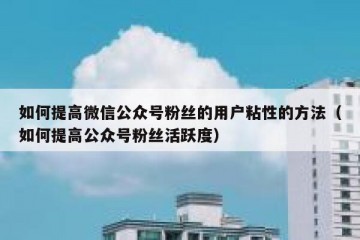 如何提高微信公众号粉丝的用户粘性的方法（如何提高公众号粉丝活跃度）
