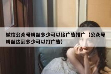 微信公众号粉丝多少可以接广告推广（公众号粉丝达到多少可以打广告）