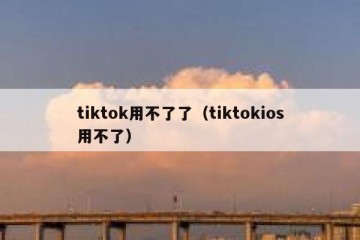 tiktok用不了了（tiktokios用不了）