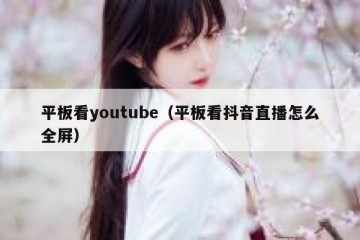 平板看youtube（平板看抖音直播怎么全屏）