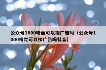 公众号1000粉丝可以接广告吗（公众号1000粉丝可以接广告吗抖音）