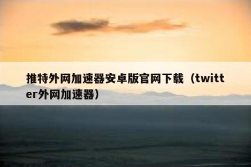 推特外网加速器安卓版官网下载（twitter外网加速器）