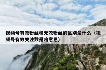 视频号有效粉丝和无效粉丝的区别是什么（视频号有效关注数是啥意思）