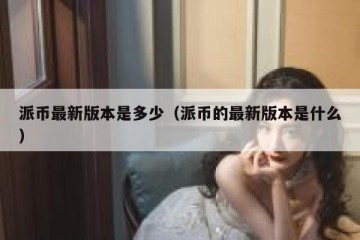 派币最新版本是多少（派币的最新版本是什么）