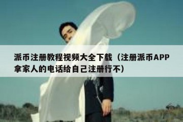 派币注册教程视频大全下载（注册派币APP拿家人的电话给自己注册行不）