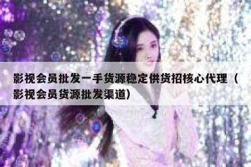 影视会员批发一手货源稳定供货招核心代理（影视会员货源批发渠道）