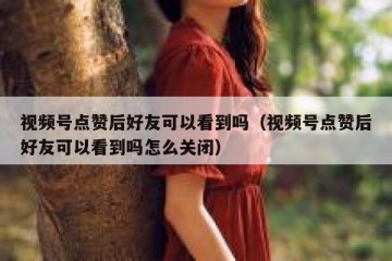 视频号点赞后好友可以看到吗（视频号点赞后好友可以看到吗怎么关闭）