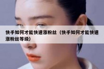快手如何才能快速涨粉丝（快手如何才能快速涨粉丝等级）