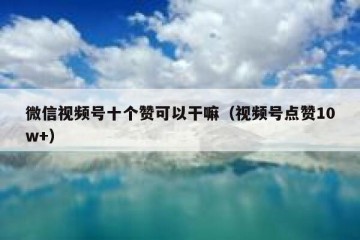 微信视频号十个赞可以干嘛（视频号点赞10w+）
