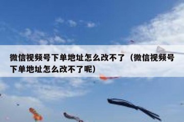 微信视频号下单地址怎么改不了（微信视频号下单地址怎么改不了呢）