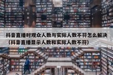 抖音直播时观众人数与实际人数不符怎么解决（抖音直播显示人数和实际人数不符）