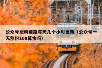 公众号涨粉速度每天几个小时更新（公众号一天涨粉100算快吗）