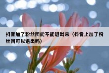 抖音加了粉丝团能不能退出来（抖音上加了粉丝团可以退出吗）
