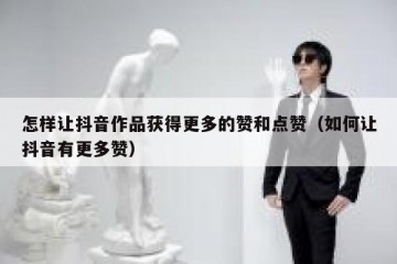 怎样让抖音作品获得更多的赞和点赞（如何让抖音有更多赞）