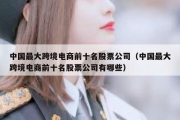 中国最大跨境电商前十名股票公司（中国最大跨境电商前十名股票公司有哪些）