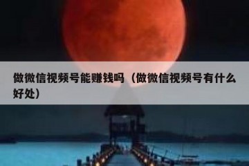 做微信视频号能赚钱吗（做微信视频号有什么好处）