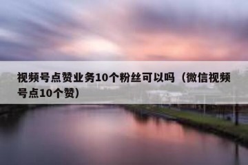 视频号点赞业务10个粉丝可以吗（微信视频号点10个赞）
