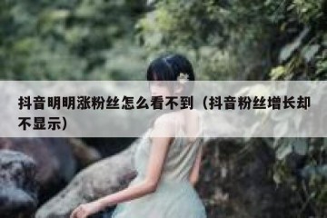 抖音明明涨粉丝怎么看不到（抖音粉丝增长却不显示）