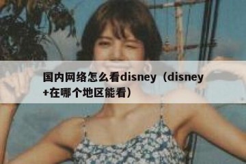 国内网络怎么看disney（disney+在哪个地区能看）