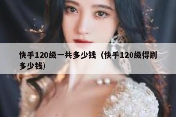 快手120级一共多少钱（快手120级得刷多少钱）