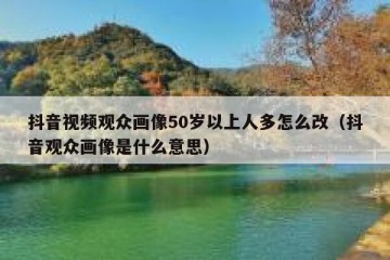抖音视频观众画像50岁以上人多怎么改（抖音观众画像是什么意思）