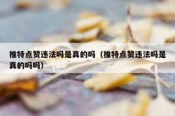 推特点赞违法吗是真的吗（推特点赞违法吗是真的吗吗）