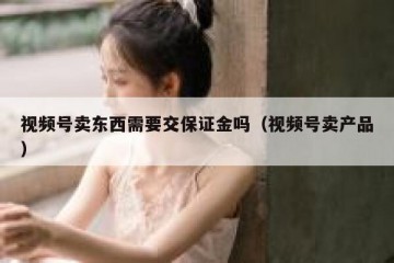 视频号卖东西需要交保证金吗（视频号卖产品）