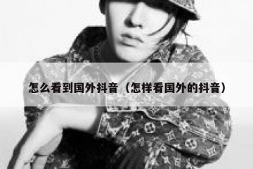 怎么看到国外抖音（怎样看国外的抖音）