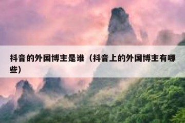 抖音的外国博主是谁（抖音上的外国博主有哪些）