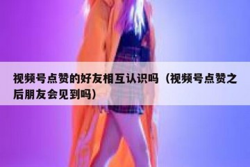 视频号点赞的好友相互认识吗（视频号点赞之后朋友会见到吗）