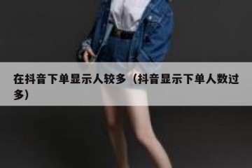 在抖音下单显示人较多（抖音显示下单人数过多）
