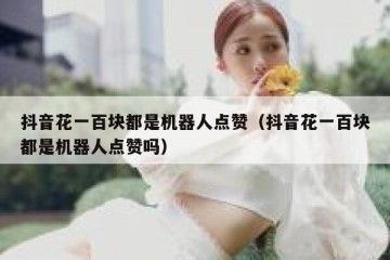 抖音花一百块都是机器人点赞（抖音花一百块都是机器人点赞吗）