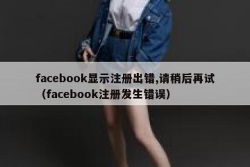 facebook显示注册出错,请稍后再试（facebook注册发生错误）