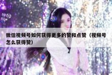 微信视频号如何获得更多的赞和点赞（视频号怎么获得赞）