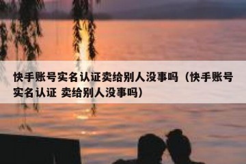 快手账号实名认证卖给别人没事吗（快手账号实名认证 卖给别人没事吗）