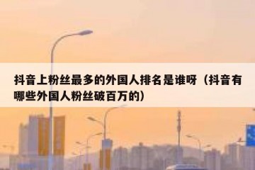 抖音上粉丝最多的外国人排名是谁呀（抖音有哪些外国人粉丝破百万的）