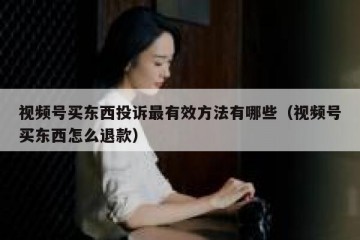 视频号买东西投诉最有效方法有哪些（视频号买东西怎么退款）